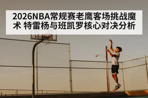 2026NBA常规赛老鹰客场挑战魔术 特雷杨与班凯罗核心对决分析