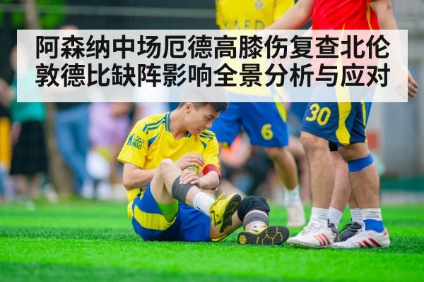 阿森纳中场厄德高膝伤复查北伦敦德比缺阵影响全景分析与应对