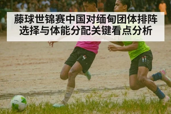 藤球世锦赛中国对缅甸团体排阵选择与体能分配关键看点分析